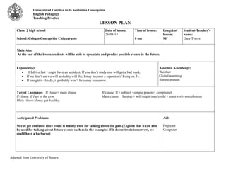 Universidad Católica de la Santísima Concepción 
English Pedagogy 
Teaching Practice 
LESSON PLAN 
Class: 2 high school 
School: Colegio Concepción Chiguayante 
Adapted from University of Sussex 
Date of lesson: 
26-08-14 
Time of lesson: 
8 am 
Length of 
lesson: 
90’ 
Student-Teacher’s 
name: 
Gary Torres 
Main Aim: 
At the end of the lesson students will be able to speculate and predict possible events in the future. 
Exponent(s): 
 If I drive fast I might have an accident, If you don’t study you will get a bad mark. 
 If we don’t eat we will probably will die, I may become a superstar if I sing on Tv. 
 If tonight is cloudy, it probably won’t be sunny tomorrow. 
Assumed Knowledge: 
Weather 
Global warming 
Simple present 
Target Language: If clause+ main clause If clause: If + subject +simple present+ complemet 
If clause: If I go to the gym Main clause: Subject + will/might/may/could + main verb+complement 
Main clause: I may get healthy. 
Anticipated Problems 
Ss can get confused since could is mainly used for talking about the past.(Explain that it can also 
be used for talking about future events such as in the example: If it doesn’t rain tomorrow, we 
could have a barbecue) 
Aids 
Projector 
Computer 
 