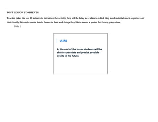 POST LESSON COMMENTS: 
Teacher takes the last 10 minutes to introduce the activity they will be doing next class in which they need materials such as pictures of 
their family, favourite music bands, favourite food and things they like to create a poster for future generations. 
Slide 1 
 