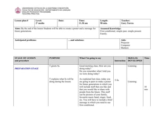 UNIVERSIDAD CATOLICA DE LA SANTÍSIMA CONCEPCIÓN 
FACULTAD DE EDUCACIÓN - DEPARTAMENTO DE LENGUAS 
ENGLISH PEDAGOGY PROGRAMME 
TEACHING PRACTICE 
Lesson plan:# Level: 
2° medio 
Date: 
Time: 
11.30 am 
Length: 
90 min. 
Teacher: 
Gary Torres 
Aims: By the end of the lesson Students will be able to create a poster and a message for 
future generations. 
Assumed Knowledge: 
First conditional, simple past, simple present. 
Family. 
Anticipated problems: 
…and solutions: 
Aids: 
Projector 
Computer 
Markers 
STAGE OF LESSON 
and procedure 
PURPOSE 
What I’m going to say 
Interaction 
SKILL(S) 
DEVELOPED 
Time 
PREPARATION STAGE 
T greets Ss. 
T explains what Ss will be 
doing during the lesson. 
Good morning class, How are you 
doing today? 
Do you remember what I told you 
we were doing today? 
As explained last class, today you 
are going in pairs to make a poster 
for future generations in which you 
will include stuff that you like and 
that you would like to share with 
people from the future. This stuff 
can be pictures of your family, 
favourite music band, singer, food, 
etc. You will have to include a brief 
message in which you need to use 
first conditional. 
T-Ss 
Listening 
Listening 
10 
min 
 