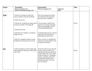 Stages 
Procedure 
What am I going to do ? 
What are the students going to do? 
Instructions 
What am I going to say? 
Objectives 
(min) 
Time 
While 
Post 
T asks Ss to read the text and to do 
activity number 2 from the textbook. 
T cheks the activity. 
T asks the Ss to read the text again and to 
do activity number 3 from page 48. 
T checks the activity. 
T asks the Ss to complete a vocabulary 
builder activity. 
T asks Ss to complete sentences using 
the phrases from the previous activity. 
T asks the students to work in pairs and 
make predictions about the world in fifty 
years’ time. 
Now you are going to read the 
text and answer the questions 
from the activity number 2. 
You are going to read the text 
again if it is necessary and then 
match the paragraphs with the 
corresponding predictions. 
In the following activity you have 
match the verbs and nouns to 
make phrases from the text. 
Know you have to complete the 
sentences using the phrases from 
the previous exercises. 
In the last activity you will work 
in pairs, and you will have to 
make three predictions about the 
world in fifty years’ time. These 
words can help you: “buildings, 
climate, computers, education, 
entertainment, health, space, 
transport and work. You will 
have 10 minutes. 
20 min 
30 min 
 