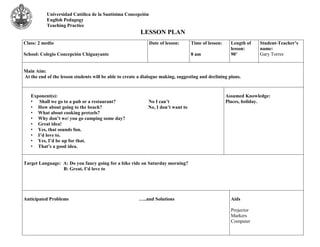Universidad Católica de la Santísima Concepción 
English Pedagogy 
Teaching Practice 
LESSON PLAN 
Class: 2 medio 
School: Colegio Concepción Chiguayante 
Date of lesson: 
Time of lesson: 
8 am 
Length of 
lesson: 
90’ 
Student-Teacher’s 
name: 
Gary Torres 
Main Aim: 
At the end of the lesson students will be able to create a dialogue making, suggesting and declining plans. 
Exponent(s): 
• Shall we go to a pub or a restaurant? No I can’t 
• How about going to the beach? No, I don’t want to 
• What about cooking pretzels? 
• Why don’t we/ you go camping some day? 
• Great idea! 
• Yes, that sounds fun. 
• I’d love to. 
• Yes, I’d be up for that. 
• That’s a good idea. 
Assumed Knowledge: 
Places, holiday. 
Target Language: A: Do you fancy going for a bike ride on Saturday morning? 
B: Great, I’d love to 
Anticipated Problems …..and Solutions 
Aids 
Projector 
Markers 
Computer 
 