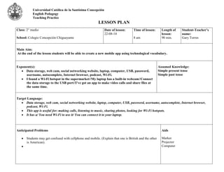 Universidad Católica de la Santísima Concepción 
English Pedagogy 
Teaching Practice 
LESSON PLAN 
Class: 2° medio 
School: Colegio Concepción Chiguayante 
Date of lesson: 
22-08-14 
Time of lesson: 
8 am 
Length of 
lesson: 
90 min. 
Student-Teacher’s 
name: 
Gary Torres 
Main Aim: 
At the end of the lesson students will be able to create a new mobile app using technological vocabulary. 
Exponent(s): 
 Data storage, web cam, social networking website, laptop, computer, USB, password, 
username, autocomplete, Internet browser, podcast, Wi-Fi. 
 I found a Wi-Fi hotspot in the supermarket//My laptop has a built-in webcam//Connect 
the data storage to the USB port//I’ve got an app to make video calls and share files at 
the same time. 
Assumed Knowledge: 
Simple present tense 
Simple past tense 
Target Language: 
 Data storage, web cam, social networking website, laptop, computer, USB, password, username, autocomplete, Internet browser, 
podcast, Wi-Fi. 
 This app is useful for: making calls, listening to music, sharing photos, looking for Wi-Fi hotspots. 
 It has a/ You need Wi-Fi to use it/ You can connect it to your laptop. 
Anticipated Problems 
 Students may get confused with cellphone and mobile. (Explain that one is British and the other 
is American). 
 
Aids 
Marker 
Projector 
Computer 
 