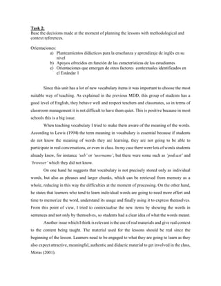 Task 2: 
Base the decisions made at the moment of planning the lessons with methodological and 
context references. 
Orientaciones: 
a) Planteamientos didácticos para la enseñanza y aprendizaje de inglés en su 
nivel 
b) Apoyos ofrecidos en función de las características de los estudiantes 
c) Orientaciones que emergen de otros factores contextuales identificados en 
el Estándar 1 
Since this unit has a lot of new vocabulary items it was important to choose the most 
suitable way of teaching. As explained in the previous MDD, this group of students has a 
good level of English, they behave well and respect teachers and classmates, so in terms of 
classroom management it is not difficult to have them quiet. This is positive because in most 
schools this is a big issue. 
When teaching vocabulary I tried to make them aware of the meaning of the words. 
According to Lewis (1994) the term meaning in vocabulary is essential because if students 
do not know the meaning of words they are learning, they are not going to be able to 
participate in real conversations, or even in class. In my case there were lots of words students 
already knew, for instance ‘usb’ or ‘username’, but there were some such as ‘podcast’ and 
‘browser’ which they did not know. 
On one hand he suggests that vocabulary is not precisely stored only as individual 
words, but also as phrases and larger chunks, which can be retrieved from memory as a 
whole, reducing in this way the difficulties at the moment of processing. On the other hand, 
he states that learners who tend to learn individual words are going to need more effort and 
time to memorize the word, understand its usage and finally using it to express themselves. 
From this point of view, I tried to contextualise the new items by showing the words in 
sentences and not only by themselves, so students had a clear idea of what the words meant. 
Another issue which I think is relevant is the use of real materials and give real context 
to the content being taught. The material used for the lessons should be real since the 
beginning of the lesson. Learners need to be engaged to what they are going to learn as they 
also expect attractive, meaningful, authentic and didactic material to get involved in the class, 
Moras (2001). 
 