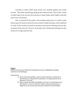 According to Nation (2007) good lessons have included speaking and writing 
activities. The teacher should design speaking and writing activities. This involves written 
or spoken input in the activities that each piece of input contains about English words that 
may be new to the learners. 
Also, as expressed by the teacher, when teaching certain tenses it is useful to make 
learners guess the structure used for the tense, instead of simply showing it on the whiteboard 
or a slide. In this way they can reinforce autonomy in the process of learning and since they 
are going to be the ones who ‘discover’ the structure, they will keep that information in their 
memory for a longer period of time. 
Task 3: 
Reflect on the process followed for planning the lessons, highlighting strengths, 
weaknesses and challenges. 
Orientaciones 
a) De las tareas desarrolladas, ¿qué le resultó más fácil: el diseño de la 
planificación, la elaboración de materiales o la fundamentación de la 
propuesta? ¿Por qué? 
b) Que le resultó más difícil de planificar ¿Por qué se le presentaron esas 
dificultades? ¿Como las enfrentó? Señale consecuencias positivas y 
negativas de las acciones que tomó para enfrentar esas dificultades. 
 