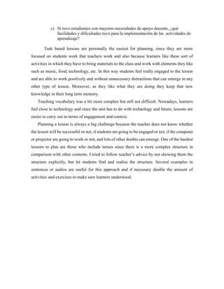 c) Si tuvo estudiantes con mayores necesidades de apoyo docente, ¿qué 
facilidades y dificultades tuvo para la implementación de las actividades de 
aprendizaje? 
Task based lessons are personally the easiest for planning, since they are more 
focused on students work that teachers work and also because learners like these sort of 
activities in which they have to bring materials to the class and work with elements they like 
such as music, food, technology, etc. In this way students feel really engaged to the lesson 
and are able to work positively and without unnecessary distractions that can emerge in any 
other type of lesson. Moreover, as they like what they are doing they keep that new 
knowledge in their long term memory. 
Teaching vocabulary was a bit more complex but still not difficult. Nowadays, learners 
feel close to technology and since the unit has to do with technology and future, lessons are 
easier to carry out in terms of engagement and context. 
Planning a lesson is always a big challenge because the teacher does not know whether 
the lesson will be successful or not, if students are going to be engaged or not, if the computer 
or projector are going to work or not, and lots of other doubts can emerge. One of the hardest 
lessons to plan are those who include tenses since there is a more complex structure in 
comparison with other contents. I tried to follow teacher’s advice by not showing them the 
structure explicitly, but let students find and realise the structure. Several examples in 
sentences or audios are useful for this approach and if necessary double the amount of 
activities and exercises to make sure learners understood. 
 