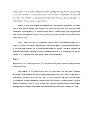 clarify doubts and also help them with pronunciation, spelling or meaning. Besides, group checking is useful since students can correct their mistakes easily and without uncomfortable situations such as in those where they have to speak aloud or in front of the entire class. However, this does not mean that they are never going to experience this. 
Getting to know what students already know about topics related to the lesson has always been a good way of starting, here students can relate concepts which they know with new information. Moreover, the use of contextualisation makes it better for them, since they can relate what they are learning to what they are living. In this way it becomes easier to recall that information whenever they want. 
Rubrics are an important tool for assessing students’ work. They have a clear layout and as longs as it is related to the aim of the lesson, they are a reliable way of evaluating different features of the same work. However, it is recommendable to make sure learners know what is going to be assessed from posters, dialogues or letters, otherwise they may focus on features that are not thought to be considered in the work, which is what commonly happens. 
Task 3: 
Reflexione en torno a las características de los estudiantes que pueden impactar la efectividad del plan de evaluación. 
One drawback of this evaluation plan is the fact that students and teachers are obsessed with marks. Sometimes when learners are asked to do some activities, they ask if they are going to be graded for doing that, if they will get a mark or an extra point for that. Also, teachers have a certain amount of marks they need to have at the end of the semester, so they usually are in a hurry when the semester is coming to an end. In these cases, formative evaluations are left overshadowed making students extremely interested in marks and motivating them only in exchange of a mark. 
