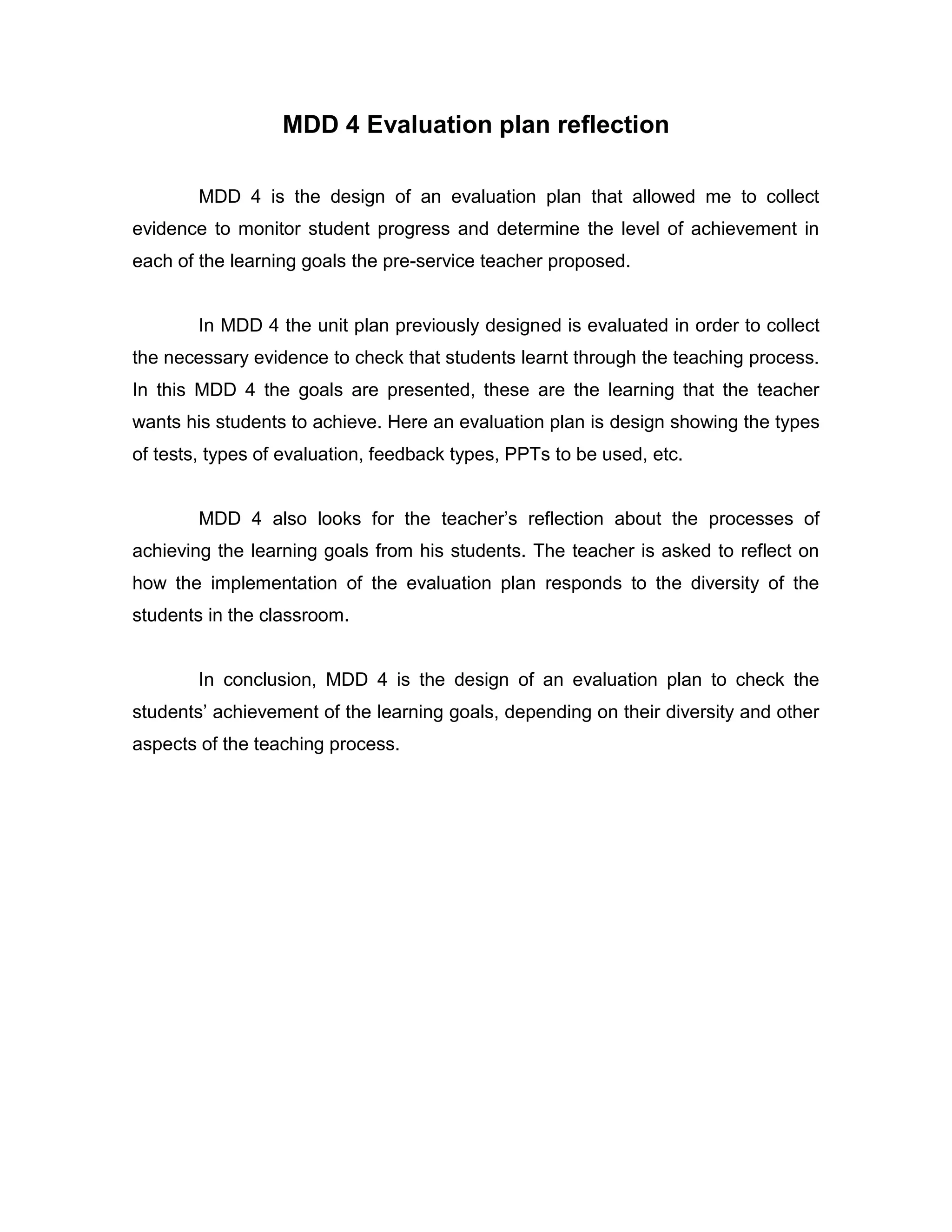 MDD 4 Evaluation plan reflection
MDD 4 is the design of an evaluation plan that allowed me to collect evidence to monitor student progress and determine the level of achievement in each of the learning goals the pre-service teacher proposed.
In MDD 4 the unit plan previously designed is evaluated in order to collect the necessary evidence to check that students learnt through the teaching process. In this MDD 4 the goals are presented, these are the learning that the teacher wants his students to achieve. Here an evaluation plan is design showing the types of tests, types of evaluation, feedback types, PPTs to be used, etc.
MDD 4 also looks for the teacher’s reflection about the processes of achieving the learning goals from his students. The teacher is asked to reflect on how the implementation of the evaluation plan responds to the diversity of the students in the classroom.
In conclusion, MDD 4 is the design of an evaluation plan to check the students’ achievement of the learning goals, depending on their diversity and other aspects of the teaching process.