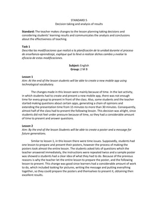 STANDARD 5 
Decision taking and analysis of results 
Standard: The teacher makes changes to the lesson planning taking decisions and considering students’ learning results and communicates the analysis and conclusions about the effectiveness of teaching. 
Task 1 
Describa las modificaciones que realizó a la planificación de la unidad durante el proceso de enseñanza-aprendizaje, explique qué lo llevó a realizar dichos cambio y evalúe la eficacia de estas modificaciones. 
Subject: English 
Group: 2 M B 
Lesson 1 
Aim: At the end of the lesson students will be able to create a new mobile app using technological vocabulary. 
The changes made in this lesson were mainly because of time. In the last activity, in which students had to create and present a new mobile app, there was not enough time for every group to present in front of the class. Also, some students and the teacher started making questions about certain apps, generating a chain of opinions and extending the presentation time from 15 minutes to more than 30 minutes. Consequently, almost half of the class had to present the following lesson. This decision was alright, since students did not feel under pressure because of time, so they had a considerable amount of time to present and answer questions. 
Lesson 2 
Aim: By the end of the lesson Students will be able to create a poster and a message for future generations. 
Similar to lesson 1, in this lesson there were time issues. Supposedly, students had one lesson to prepare and present their posters, however the process of making the posters took almost the entire lesson. The students asked lots of questions which the teacher answered immediately, the instructions were repeated twice and a sample poster was showed o students had a clear idea of what they had to do. Because of the previous reasons is why the teacher let the entire lesson to prepare the poster, and the following lesson to present. This change was good since learners had a considerable amount of work to do, which included looking for pictures, writing the message and putting everything together, so they could prepare the posters and themselves to present it, obtaining then excellent results. 
 