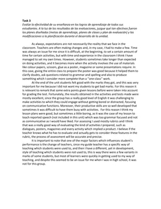 Task 3 
Evalúe la efectividad de su enseñanza en los logros de aprendizaje de todos sus estudiantes. A la luz de los resultados de las evaluaciones, juzgue qué tan efectivos fueron los planes diseñados (metas de aprendizaje, planes de clases y plan de evaluación) y las modificaciones a la planificación durante el desarrollo de la unidad. 
As always, expectations are not necessarily the reality that we face in the classroom. Teachers are often making changes and, in my case, I had to make a few. Time was always an issue for me since it is difficult, at the beginning, to set a certain amount of time for certain activities, but with time and experience in the classroom I think I have managed to set my own times. However, students sometimes take longer than expected on doing activities, and it becomes more when the activity involves the use of materials like colour papers, scissors, glue as a poster, magazine or some presentations require. In this case, giving the entire class to prepare the poster was good because it helped them to clarify doubts, ask questions related to grammar and spelling and also to produce something which I consider more complete than a ‘’one-class’’ work. 
At the end of the unit students felt good with the marks they got, and this was very important for me because I did not want my students to get bad marks. For this reason it is relevant to remark that some extra points given lessons before were taken into account for grading the test. Fortunately, the results obtained in the activities and tests made were mostly excellent, since the group has a really good level of English it was challenging to make activities to which they could engage without getting bored or distracted, focusing on communicative functions. Moreover, their productive skills are so well developed that sometimes it was difficult to have them busy with activities. For this reason I think my lesson plans were good, but sometimes a little boring, as it was the case of my lesson to teach reported speech (not included in this unit) which was too grammar focused and not as communicative as I would have liked. For assessing I used mostly rubrics and I think that was a really good way of evaluating the kind of activities I prepared, such as dialogues, posters, magazines and every activity which implied a product. I believe if the teacher knows what he has to evaluate and actually gets to consider these features in the rubric, the process of assessment will be accurate and precise. 
It is important to note that one of the major factors which influences student’s performance is the change of teachers, since my guide teacher has a specific way of teaching which students were used to, and then I have a different, yet in development, style of teaching which students were not used to, this is way there were a few variants in marks of some students, but most of learners were quickly in getting used to my way of teaching, and despite this seemed to be an issue for me when I was in high school, it was not for this group. 