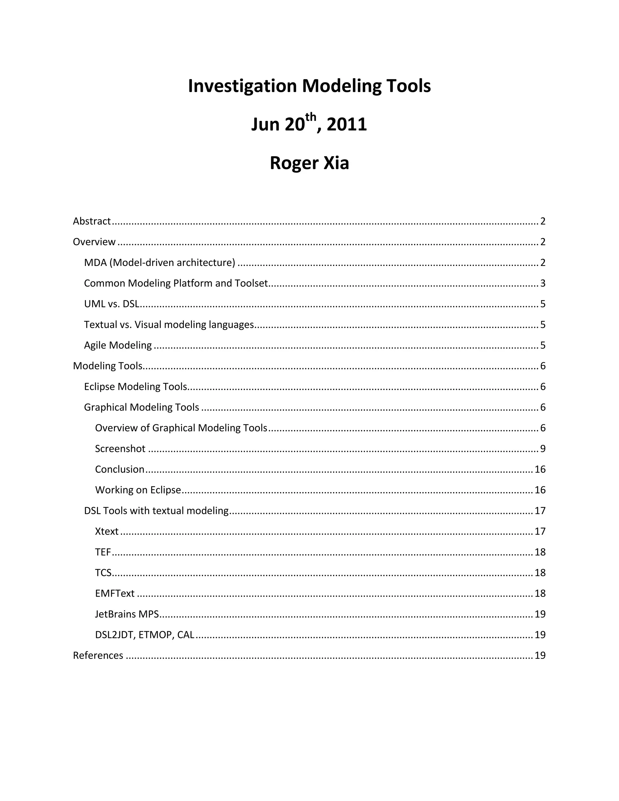 Investigation Modeling Tools<br />Jun 20th, 2011<br />Roger Xia<br /> TOC \o \"
1-3\"
 \h \z \u Abstract PAGEREF _Toc296583327 \h 2<br />Overview PAGEREF _Toc296583328 \h 2<br />MDA (Model-driven architecture) PAGEREF _Toc296583329 \h 2<br />Common Modeling Platform and Toolset PAGEREF _Toc296583330 \h 3<br />UML vs. DSL PAGEREF _Toc296583331 \h 5<br />Textual vs. Visual modeling languages PAGEREF _Toc296583332 \h 5<br />Agile Modeling PAGEREF _Toc296583333 \h 5<br />Modeling Tools PAGEREF _Toc296583334 \h 6<br />Eclipse Modeling Tools PAGEREF _Toc296583335 \h 6<br />Graphical Modeling Tools PAGEREF _Toc296583336 \h 6<br />Overview of Graphical Modeling Tools PAGEREF _Toc296583337 \h 6<br />Screenshot PAGEREF _Toc296583338 \h 9<br />Conclusion PAGEREF _Toc296583339 \h 16<br />Working on Eclipse PAGEREF _Toc296583340 \h 16<br />DSL Tools with textual modeling PAGEREF _Toc296583341 \h 17<br />Xtext PAGEREF _Toc296583342 \h 17<br />TEF PAGEREF _Toc296583343 \h 18<br />TCS PAGEREF _Toc296583344 \h 18<br />EMFText PAGEREF _Toc296583345 \h 18<br />JetBrains MPS PAGEREF _Toc296583346 \h 19<br />DSL2JDT, ETMOP, CAL PAGEREF _Toc296583347 \h 19<br />References PAGEREF _Toc296583348 \h 19<br />Abstract<br />When talking about modeling, I think there will be a bundle of terms that will come to our mind, UML, domain driven development, DSL, forward/reverse enginerring, MDD, MDA, BPMN.  These technology or methodology have been there for years; And obviously, modeling has proven itself to provide value by improving communication, business-alignment, quality, and productivity. Its applicability includes a number of disciplines such as analysis, design, or development. But why aren’t we all doing Model Driven Development yet? We don’t want to answer this question in this passage, we would like to take an overview of the modeling tools first.<br />Overview<br />To be agile and open, tooling must be standards-based. <br />MDA (Model-driven architecture)<br />MDA is a software design approach for the development of software systems. It provides a set of guidelines for the structuring of specifications, which are expressed as models. The MDA model is related to multiple standards, including the UML, the Meta-Object Facility (MOF), XML Metadata Interchange (XMI), Enterprise Distributed Object Computing (EDOC), the Software Process Engineering Metamodel (SPEM), and the Common Warehouse Metamodel (CWM).<br />Common Modeling Platform and Toolset<br />After years of theory and formalism, there now is a convergence towards a common platform and toolset for model driven languages and systems, i.e. the Eclipse Modeling Framework (EMF). The EMF project is a modeling framework and code generation facility for building tools and other applications based on a structured data model. EMF unifies three important technologies: Java, XML, and UML.<br />EMF builds include XML Schema Definition (XSD), now a component of the Model Development Tools (MDT) project, and an EMF-based implementation of Service Data Objects (SDO).  Other subprojects, such as CDO (Connected Data Objects), Compare, Model Query, Model Transaction, and Validation Framework, are available separately.<br />EMF (Core)<br />From a model specification described in XMI, EMF provides tools and runtime support to produce a set of Java classes for the model, a set of adapter classes that enable viewing and command-based editing of the model, and a basic editor. Models can be specified using annotated Java, XML documents, or modeling tools like Rational Rose, then imported into EMF. Most important of all, EMF provides the foundation for interoperability with other EMF-based tools and applications. <br />It appears that model-driven engineering is ready for prime time – one can actually build models, model to model transformations (M2M) and model to code (M2T) generators relatively easy, in a variety of domains.<br />Service Data Objects (SDO)<br /> Service Data Objects is a framework for data application development, which includes an architecture and API. Service Data Objects simplify the J2EE data programming model and abstract data in a service oriented architecture (SOA). SDO unifies data application development, supports, and integrates XML. Service Data Objects incorporate J2EE patterns and best practices.<br />Model Development Tools (MDT)<br />The Model Development Tools project aims at:<br />To provide an implementation of industry standard metamodels;