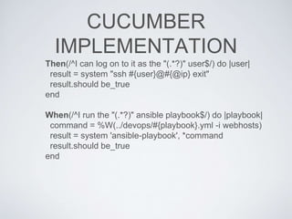 CUCUMBER
IMPLEMENTATION
Then(/^I can log on to it as the "(.*?)" user$/) do |user|
result = system "ssh #{user}@#{@ip} exit"
result.should be_true
end
When(/^I run the "(.*?)" ansible playbook$/) do |playbook|
command = %W(../devops/#{playbook}.yml -i webhosts)
result = system 'ansible-playbook', *command
result.should be_true
end
 