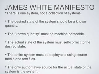 JAMES WHITE MANIFESTO
•There is one system, not a collection of systems.
• The desired state of the system should be a known
quantity.
• The "known quantity" must be machine parseable.
• The actual state of the system must self-correct to the
desired state.
• The entire system must be deployable using source
media and text files.
• The only authoritative source for the actual state of the
system is the system.
 