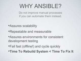 WHY ANSIBLE?
•Assures scalability
•Repeatable and measurable
•Assures environments for consistent
development testing
Do not improve manual processes
if you can automate them instead.
•Fail fast (offline!) and cycle quickly
•Time To Rebuild System < Time To Fix It
 