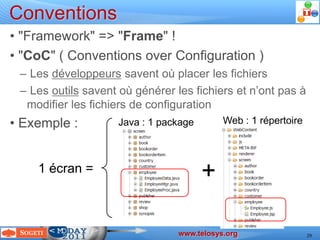 Conventions
  • "Framework" => "Frame" !
  • "CoC" ( Conventions over Configuration )
       – Les développeurs savent où placer les fichiers
       – Les outils savent où générer les fichiers et n’ont pas à
        modifier les fichiers de configuration
  • Exemple :                                          Java : 1 package                         Web : 1 répertoire



                1 écran =                                                                 +

                                                                                     www.telosys.org
Devoxx 2011 – Laurent Guérin – JAVA scaffolding with Telosys ( http://www.telosys.org )                              29
 