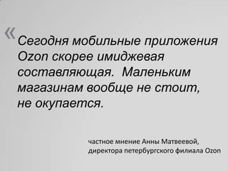 «Сегодня мобильные приложения
 Ozon скорее имиджевая
 составляющая. Маленьким
 магазинам вообще не стоит,
 не окупается.

           частное мнение Анны Матвеевой,
           директора петербургского филиала Ozon
 