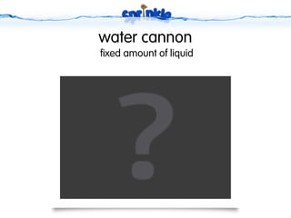 water cannon
fixed amount of liquid
 