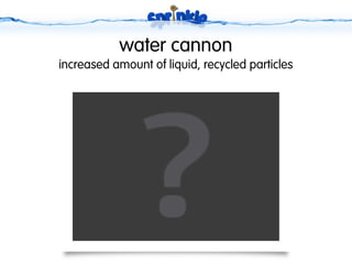water cannon
increased amount of liquid, recycled particles
 