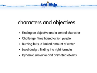 characters and objectives
●   Finding an objective and a central character
●   Challenge: Time based action puzzle
●   Burning huts, a limited amount of water
●   Level design, finding the right formula
●   Dynamic, movable and animated objects
 