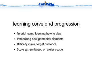 learning curve and progression
●   Tutorial levels, learning how to play
●   Introducing new gameplay elements
●   Difficulty curve, target audience
●   Score system based on water usage
 