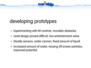 developing prototypes
●   Experimenting with tilt controls, movable obstacles
●   Level design proved difficult, low entertainment value
●   Deadly sensors, water cannon, fixed amount of liquid
●   Increased amount of water, reusing off screen particles,
    improved potential
 