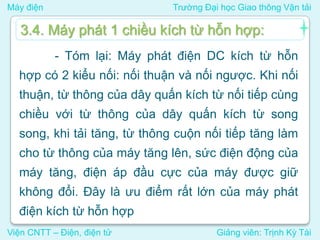 Máy điện Trường Đại học Giao thông Vận tải
Viện CNTT – Điện, điện tử Giảng viên: Trịnh Kỳ Tài
- Tóm lại: Máy phát điện DC kích từ hỗn
hợp có 2 kiểu nối: nối thuận và nối ngược. Khi nối
thuận, từ thông của dây quấn kích từ nối tiếp cùng
chiều với từ thông của dây quấn kích từ song
song, khi tải tăng, từ thông cuộn nối tiếp tăng làm
cho từ thông của máy tăng lên, sức điện động của
máy tăng, điện áp đầu cực của máy được giữ
không đổi. Đây là ưu điểm rất lớn của máy phát
điện kích từ hỗn hợp
3.4. Máy phát 1 chiều kích từ hỗn hợp:
 