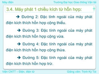 Máy điện Trường Đại học Giao thông Vận tải
Viện CNTT – Điện, điện tử Giảng viên: Trịnh Kỳ Tài
 Đường 2: Đặc tính ngoài của máy phát
điện kích thích hổn hợp cộng thiếu.
 Đường 3: Đặc tính ngoài của máy phát
điện kích thích hổn hợp cộng vừa.
 Đường 4: Đặc tính ngoài của máy phát
điện kích thích hổn hợp cộng thừa.
 Đường 5: Đặc tính ngoài của máy phát
điện kích thích hổn hợp trừ.
3.4. Máy phát 1 chiều kích từ hỗn hợp:
 