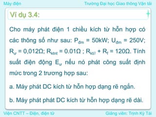 Máy điện Trường Đại học Giao thông Vận tải
Viện CNTT – Điện, điện tử Giảng viên: Trịnh Kỳ Tài
Cho máy phát điện 1 chiều kích từ hỗn hợp có
các thông số như sau: Pđm = 50kW; Uđm = 250V;
Rư = 0,012Ω; Rktnt = 0.01Ω ; Rkt// + Rf = 120Ω. Tính
suất điện động Eư nếu nó phát công suất định
mức trong 2 trương hợp sau:
a. Máy phát DC kích từ hỗn hợp dạng rẽ ngắn.
b. Máy phát phát DC kích từ hỗn hợp dạng rẽ dài.
Ví dụ 3.4:
 