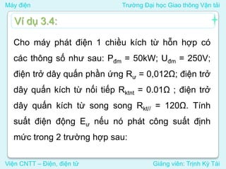 Máy điện Trường Đại học Giao thông Vận tải
Viện CNTT – Điện, điện tử Giảng viên: Trịnh Kỳ Tài
Cho máy phát điện 1 chiều kích từ hỗn hợp có
các thông số như sau: Pđm = 50kW; Uđm = 250V;
điện trở dây quấn phần ứng Rư = 0,012Ω; điện trở
dây quấn kích từ nối tiếp Rktnt = 0.01Ω ; điện trở
dây quấn kích từ song song Rkt// = 120Ω. Tính
suất điện động Eư nếu nó phát công suất định
mức trong 2 trường hợp sau:
Ví dụ 3.4:
 