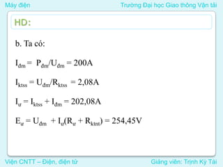 Máy điện Trường Đại học Giao thông Vận tải
Viện CNTT – Điện, điện tử Giảng viên: Trịnh Kỳ Tài
HD:
b. Ta có:
Iđm = Pđm/Uđm = 200A
Iktss = Uđm/Rktss = 2,08A
Iư = Iktss + Iđm = 202,08A
Eư = Uđm + Iư(Rư + Rktnt) = 254,45V
 