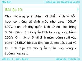 Máy điện Trường Đại học Giao thông Vận tải
Viện CNTT – Điện, điện tử Giảng viên: Trịnh Kỳ Tài
Cho một máy phát điện một chiều kích từ hỗn
hợp, có thông số định mức như sau: 100kW,
600V, điện trở dây quấn kích từ nối tiếp bằng
0,02Ω, điện trở dây quấn kích từ song song bằng
200Ω. Khi máy phát tải định mức, công suất vào
bằng 103,5kW, bỏ qua tổn hao do ma sát, quạt và
từ. Tính điện trở dây quấn phần ứng trong 2
trường hợp sau:
Bài tập 10:
 