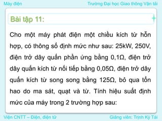 Máy điện Trường Đại học Giao thông Vận tải
Viện CNTT – Điện, điện tử Giảng viên: Trịnh Kỳ Tài
Cho một máy phát điện một chiều kích từ hỗn
hợp, có thông số định mức như sau: 25kW, 250V,
điện trở dây quấn phần ứng bằng 0,1Ω, điện trở
dây quấn kích từ nối tiếp bằng 0,05Ω, điện trở dây
quấn kích từ song song bằng 125Ω, bỏ qua tổn
hao do ma sát, quạt và từ. Tính hiệu suất định
mức của máy trong 2 trường hợp sau:
Bài tập 11:
 