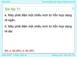 Máy điện Trường Đại học Giao thông Vận tải
Viện CNTT – Điện, điện tử Giảng viên: Trịnh Kỳ Tài
a. Máy phát điện một chiều kích từ hỗn hợp dạng
rẽ ngắn.
b. Máy phát điện một chiều kích từ hỗn hợp dạng
rẽ dài.
Bài tập 11:
ĐA: a. 92,38%; b. 92,39%
 