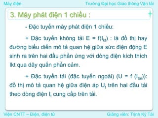 Máy điện Trường Đại học Giao thông Vận tải
Viện CNTT – Điện, điện tử Giảng viên: Trịnh Kỳ Tài
- Đặc tuyến máy phát điện 1 chiều:
+ Đặc tuyến không tải E = f(Ikt) : là đồ thị hay
đường biểu diển mô tả quan hệ giữa sức điện động E
sinh ra trên hai đầu phần ứng với dòng điện kích thích
Ikt qua dây quấn phần cảm.
+ Đặc tuyến tải (đặc tuyến ngoài) (U = f (Itải)):
đồ thị mô tả quan hệ giữa điện áp Ut trên hai đầu tải
theo dòng điện It cung cấp trên tải.
3. Máy phát điện 1 chiều :
 