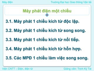 Máy điện Trường Đại học Giao thông Vận tải
Viện CNTT – Điện, điện tử Giảng viên: Trịnh Kỳ Tài
3.1. Máy phát 1 chiều kích từ độc lập.
3.2. Máy phát 1 chiều kích từ song song.
3.3. Máy phát 1 chiều kích từ nối tiếp.
3.4. Máy phát 1 chiều kích từ hỗn hợp.
3.5. Các MPĐ 1 chiều làm việc song song.
Máy phát điện một chiều
 