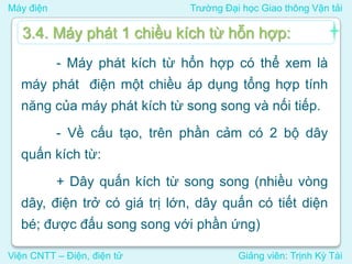 Máy điện Trường Đại học Giao thông Vận tải
Viện CNTT – Điện, điện tử Giảng viên: Trịnh Kỳ Tài
- Máy phát kích từ hổn hợp có thể xem là
máy phát điện một chiều áp dụng tổng hợp tính
năng của máy phát kích từ song song và nối tiếp.
- Về cấu tạo, trên phần cảm có 2 bộ dây
quấn kích từ:
+ Dây quấn kích từ song song (nhiều vòng
dây, điện trở có giá trị lớn, dây quấn có tiết diện
bé; được đấu song song với phần ứng)
3.4. Máy phát 1 chiều kích từ hỗn hợp:
 