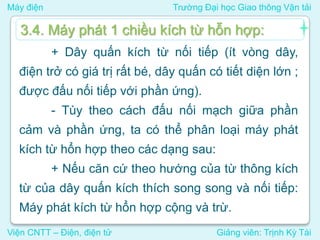 Máy điện Trường Đại học Giao thông Vận tải
Viện CNTT – Điện, điện tử Giảng viên: Trịnh Kỳ Tài
+ Dây quấn kích từ nối tiếp (ít vòng dây,
điện trở có giá trị rất bé, dây quấn có tiết diện lớn ;
được đấu nối tiếp với phần ứng).
- Tùy theo cách đấu nối mạch giữa phần
cảm và phần ứng, ta có thể phân loại máy phát
kích từ hổn hợp theo các dạng sau:
+ Nếu căn cứ theo hướng của từ thông kích
từ của dây quấn kích thích song song và nối tiếp:
Máy phát kích từ hổn hợp cộng và trừ.
3.4. Máy phát 1 chiều kích từ hỗn hợp:
 