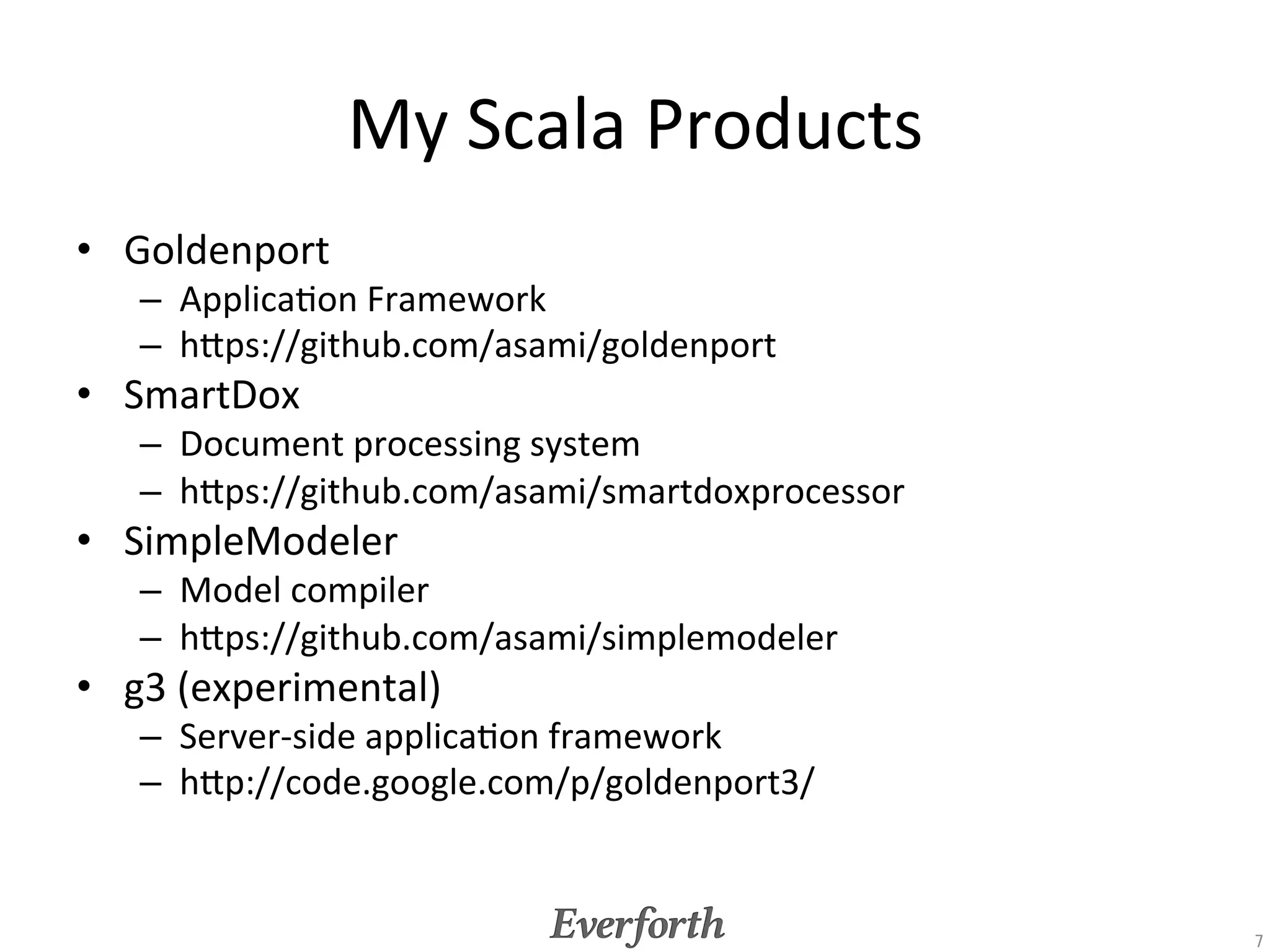 Everforth	
  Scala	
  Products	
•  EverforthModeler	
  
   –  Model	
  Compiler	
  for	
  EverforthFramework	
  and	
  Web	
  
      UI	
  Framework	
  
   –  Based	
  on	
  SimpleModeler	
  
•  EverforthFramework	
  
   –  Cloud	
  Service	
  Framework	
  
   –  Derived	
  from	
  g3	
  experience	
  
•  Web	
  UI	
  framework	
  
   –  JavaScript	
  &	
  Scala	
  (Server	
  side)	
  

                                                                         7	
 