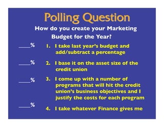 How do you create your Marketing 
          Budget for the Year?
____%
 1.  I take last year’s budget and 
             add/subtract a percentage
____%
   2.  I base it on the asset size of the
             credit union

____%
   3. I come up with a number of
            programs that will hit the credit
            union’s business objectives and I
            justify the costs for each program
____%
         4. I take whatever Finance gives me
 