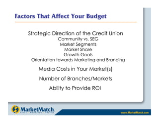 Factors That Affect Your Budget

    Strategic Direction of the Credit Union
                  Community vs. SEG
                   Market Segments
                    Market Share
                    Growth Goals
     Orientation towards Marketing and Branding

        Media Costs in Your Market(s)
        Number of Branches/Markets
            Ability to Provide ROI
 