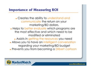 Importance of Measuring ROI

        Creates the ability to understand and
            communicate the return on your
                   marketing/BD dollars.
  Helps to better evaluate which programs are

     the most effective and which need to be
                   modified or eliminated
       Assists in getting the resources you need

  Allows you to have an intelligent conversation

         regarding your marketing/BD budget
  Prevents you from becoming a Dilbert cartoon
 