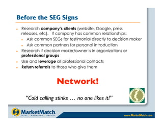 Before the SEG Signs
    Research company’s clients (website, Google, press
     releases, etc). If company has common relationships:
       Ask common SEGs for testimonial directly to decision maker
       Ask common partners for personal introduction
    Research if decision maker/owner is in organizations or
     professional groups
    Use and leverage all professional contacts
    Return referrals to those who give them


                      Network!
       “Cold calling stinks … no one likes it!”
 