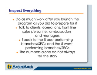     Do as much work after you launch the
       program as you did to prepare for it
       Talk to clients, operations, front line

           sales personnel, ambassadors
                    and managers
          Speak to the 5 best performing

          branches/SEGs and the 5 worst
             performing branches/SEGs
        The numbers alone do not always

                     tell the story
 