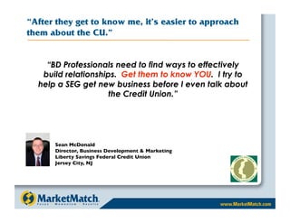 “After they get to know me, it’s easier to approach
them about the CU.”


    “BD Professionals need to find ways to effectively
   build relationships. Get them to know YOU. I try to
  help a SEG get new business before I even talk about
                     the Credit Union.”




      Sean McDonald 
      Director, Business Development  Marketing 
      Liberty Savings Federal Credit Union
      Jersey City, NJ
 