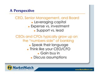 A Perspective
  CEO, Senior Management, and Board
              Leveraging capital

           Expense vs. investment

                 Support vs. lead


   CEOs and CFOs typically grow up on
      the “numbers side” of banking
             Speak their language

           Think like your CEO/CFO

                     Gain buy in

               Discuss assumptions
 
