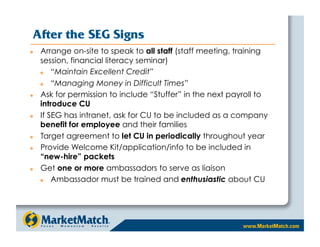 After the SEG Signs
    Arrange on-site to speak to all staff (staff meeting, training
     session, financial literacy seminar)
        “Maintain Excellent Credit”
        “Managing Money in Difficult Times”
    Ask for permission to include “Stuffer” in the next payroll to
     introduce CU
    If SEG has intranet, ask for CU to be included as a company
     benefit for employee and their families
    Target agreement to let CU in periodically throughout year
    Provide Welcome Kit/application/info to be included in
     “new-hire” packets
    Get one or more ambassadors to serve as liaison
        Ambassador must be trained and enthusiastic about CU
 