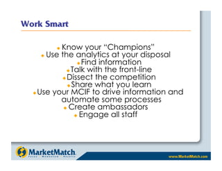    Know your “Champions”
     Use the analytics at your disposal
                 Find information
             Talk with the front-line
           Dissect the competition
             Share what you learn
 Use your MCIF to drive information and
          automate some processes
             Create ambassadors
                 Engage all staff
 