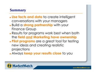 Summary
  Use facts and data to create intelligent
   conversations with your managers
  Build a strong partnership with your

   Finance Group
  Results for programs work best when both

   the field and Marketing have ownership
  Pilot programs are a great tool for testing

   new ideas and creating realistic
   projections
  Always keep your results close to you
 