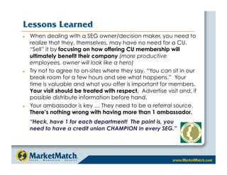 Lessons Learned
    When dealing with a SEG owner/decision maker, you need to
     realize that they, themselves, may have no need for a CU.
     “Sell” it by focusing on how offering CU membership will
     ultimately benefit their company (more productive
     employees, owner will look like a hero)
    Try not to agree to on-sites where they say, “You can sit in our
     break room for a few hours and see what happens.” Your
     time is valuable and what you offer is important for members.
     Your visit should be treated with respect. Advertise visit and, if
     possible distribute information before hand.
    Your ambassador is key … They need to be a referral source.
     There’s nothing wrong with having more than 1 ambassador.
     “Heck, have 1 for each department! The point is, you
     need to have a credit union CHAMPION in every SEG.”
 