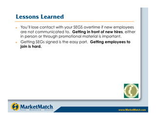 Lessons Learned
    You’ll lose contact with your SEGS overtime if new employees
     are not communicated to. Getting in front of new hires, either
     in person or through promotional material is important.
    Getting SEGs signed is the easy part. Getting employees to
     join is hard.
 