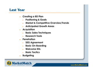 Last Year
         Creating a BD Plan
            Positioning & Goals
            Market & Competitive Overview/Trends
            Anticipated Growth Areas
         Acquisition
            Basic Sales Techniques
            Research Tools
         Penetration
            SEG Agreement
            Basic On-Boarding
            Welcome Kits
            Basic Tactics
         Budgeting
 